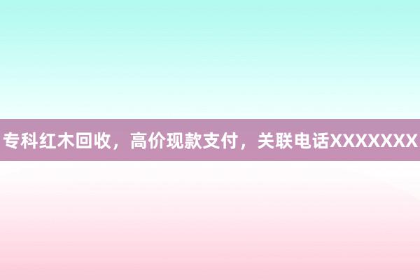 专科红木回收，高价现款支付，关联电话XXXXXXX